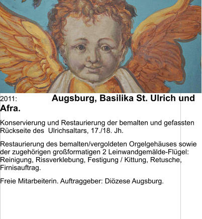 2011:	Augsburg, Basilika St. Ulrich und Afra. Konservierung und Restaurierung der bemalten und gefassten Rückseite des  Ulrichsaltars, 17./18. Jh.  Restaurierung des bemalten/vergoldeten Orgelgehäuses sowie der zugehörigen großformatigen 2 Leinwandgemälde-Flügel: Reinigung, Rissverklebung, Festigung / Kittung, Retusche, Firnisauftrag. Freie Mitarbeiterin. Auftraggeber: Diözese Augsburg.