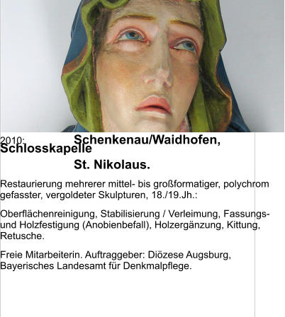 2010:	Schenkenau/Waidhofen, Schlosskapelle 	St. Nikolaus. Restaurierung mehrerer mittel- bis großformatiger, polychrom gefasster, vergoldeter Skulpturen, 18./19.Jh.: Oberflächenreinigung, Stabilisierung / Verleimung, Fassungs- und Holzfestigung (Anobienbefall), Holzergänzung, Kittung, Retusche. Freie Mitarbeiterin. Auftraggeber: Diözese Augsburg, Bayerisches Landesamt für Denkmalpflege.